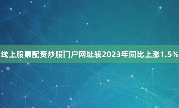 线上股票配资炒股门户网址较2023年同比上涨1.5%