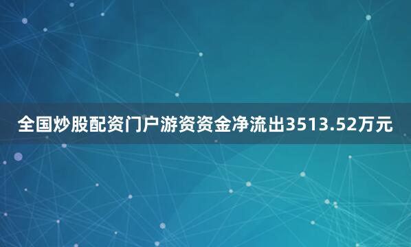 全国炒股配资门户游资资金净流出3513.52万元