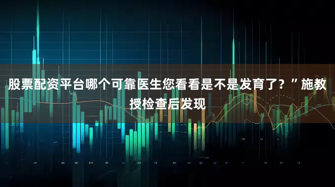 股票配资平台哪个可靠医生您看看是不是发育了？”施教授检查后发现