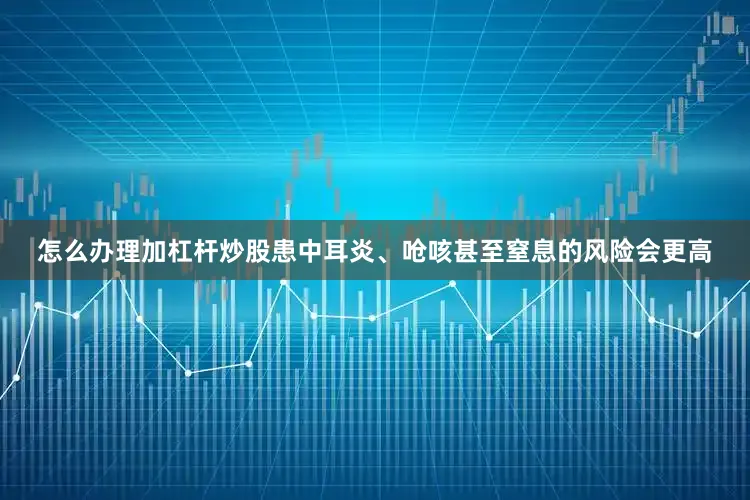 怎么办理加杠杆炒股患中耳炎、呛咳甚至窒息的风险会更高
