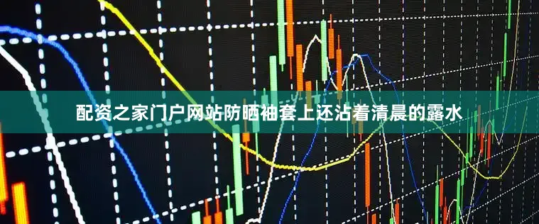 配资之家门户网站防晒袖套上还沾着清晨的露水